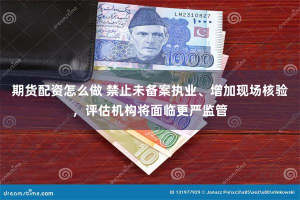 期货配资怎么做 禁止未备案执业、增加现场核验，评估机构将面临更严监管