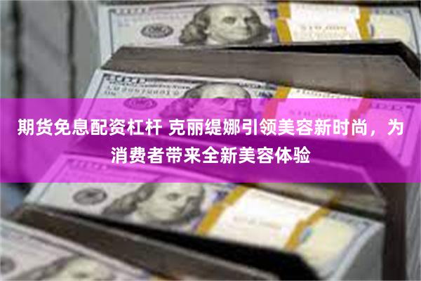 期货免息配资杠杆 克丽缇娜引领美容新时尚，为消费者带来全新美容体验