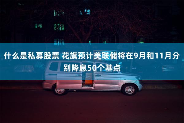 什么是私募股票 花旗预计美联储将在9月和11月分别降息50个基点