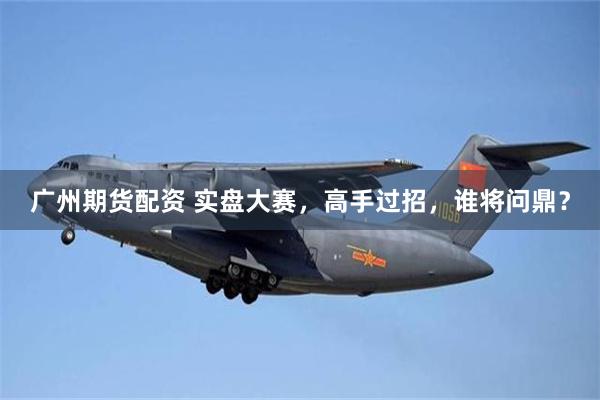 广州期货配资 实盘大赛，高手过招，谁将问鼎？