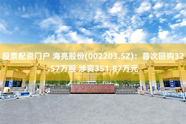 股票配资门户 海亮股份(002203.SZ)：首次回购32.57万股 涉资351.87万元