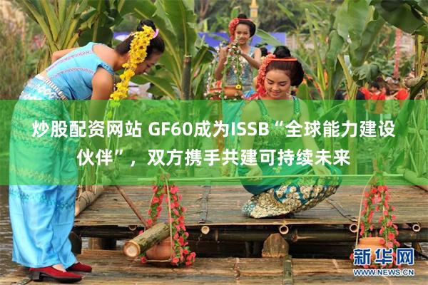 炒股配资网站 GF60成为ISSB“全球能力建设伙伴”，双方携手共建可持续未来