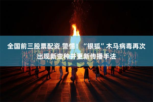 全国前三股票配资 警惕！“银狐”木马病毒再次出现新变种并更新传播手法
