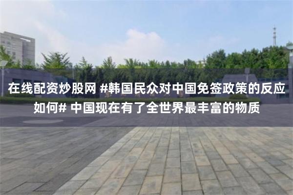 在线配资炒股网 #韩国民众对中国免签政策的反应如何# 中国现在有了全世界最丰富的物质