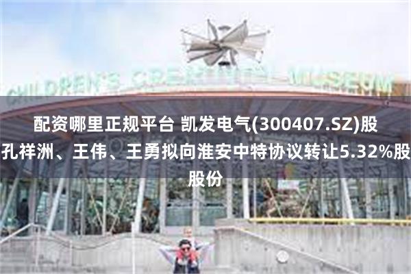 配资哪里正规平台 凯发电气(300407.SZ)股东孔祥洲、王伟、王勇拟向淮安中特协议转让5.32%股份