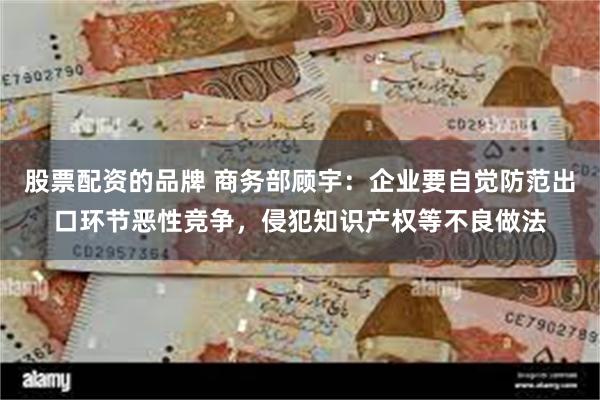 股票配资的品牌 商务部顾宇：企业要自觉防范出口环节恶性竞争，侵犯知识产权等不良做法