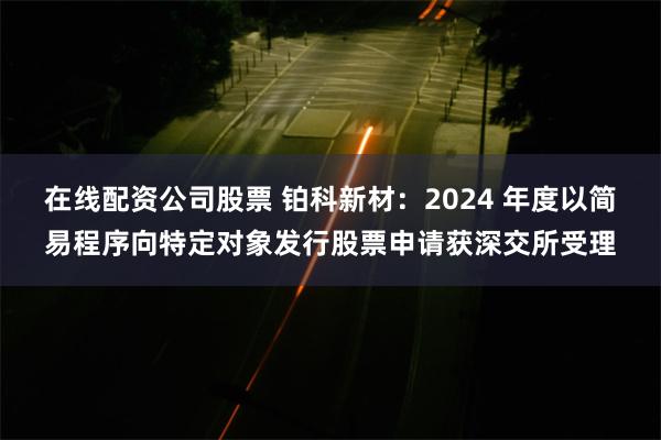 在线配资公司股票 铂科新材：2024 年度以简易程序向特定对象发行股票申请获深交所受理