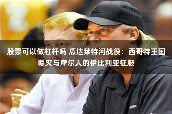 股票可以做杠杆吗 瓜达莱特河战役：西哥特王国覆灭与摩尔人的伊比利亚征服