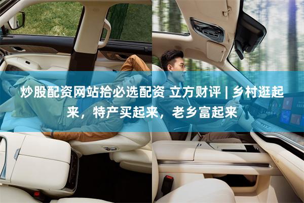 炒股配资网站拾必选配资 立方财评 | 乡村逛起来，特产买起来，老乡富起来