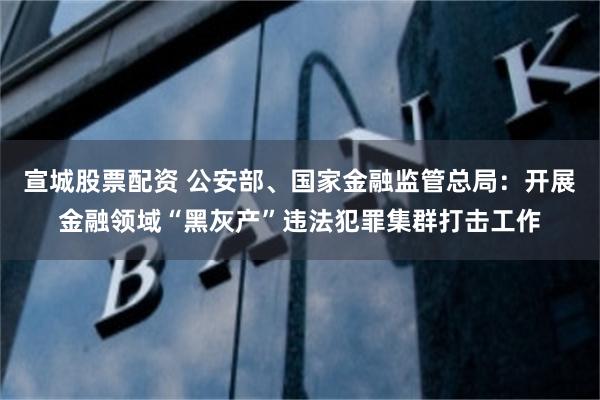 宣城股票配资 公安部、国家金融监管总局：开展金融领域“黑灰产”违法犯罪集群打击工作