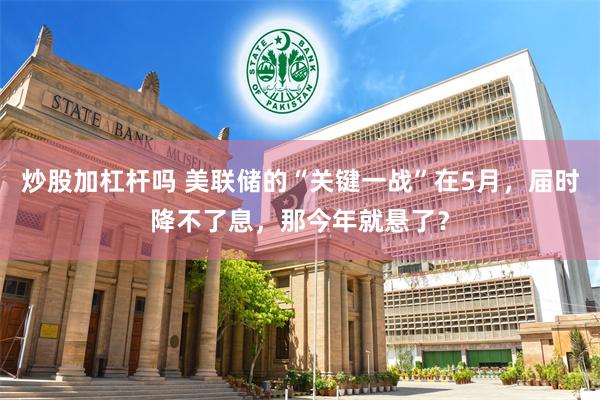 炒股加杠杆吗 美联储的“关键一战”在5月，届时降不了息，那今年就悬了？