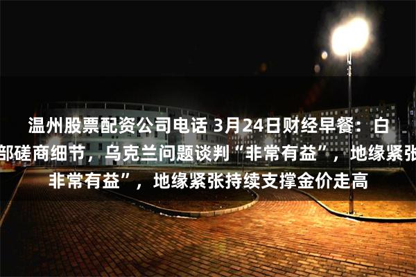 温州股票配资公司电话 3月24日财经早餐：白宫幕僚透露关税内部磋商细节，乌克兰问题谈判“非常有益”，地缘紧张持续支撑金价走高