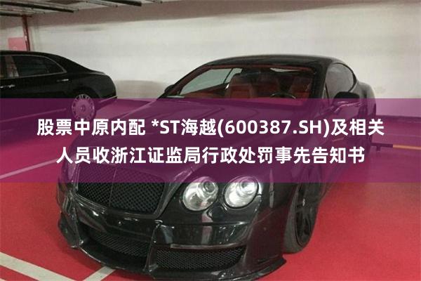 股票中原内配 *ST海越(600387.SH)及相关人员收浙江证监局行政处罚事先告知书