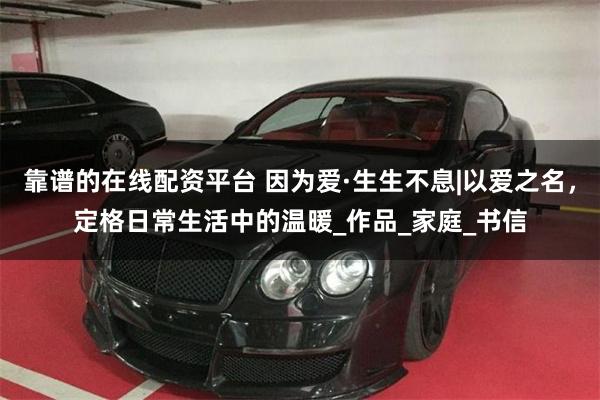 靠谱的在线配资平台 因为爱·生生不息|以爱之名，定格日常生活中的温暖_作品_家庭_书信