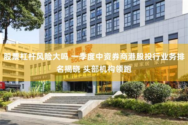 股票杠杆风险大吗 一季度中资券商港股投行业务排名揭晓 头部机构领跑