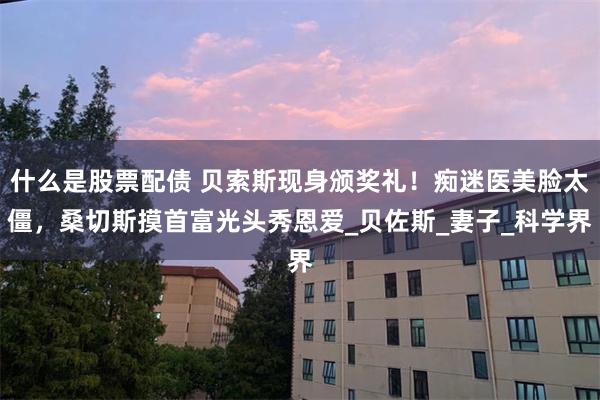 什么是股票配债 贝索斯现身颁奖礼！痴迷医美脸太僵，桑切斯摸首富光头秀恩爱_贝佐斯_妻子_科学界