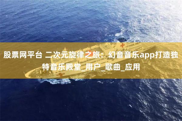 股票网平台 二次元旋律之旅：幻音音乐app打造独特音乐殿堂_用户_歌曲_应用