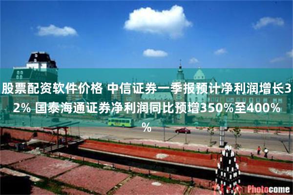 股票配资软件价格 中信证券一季报预计净利润增长32% 国泰海通证券净利润同比预增350%至400%