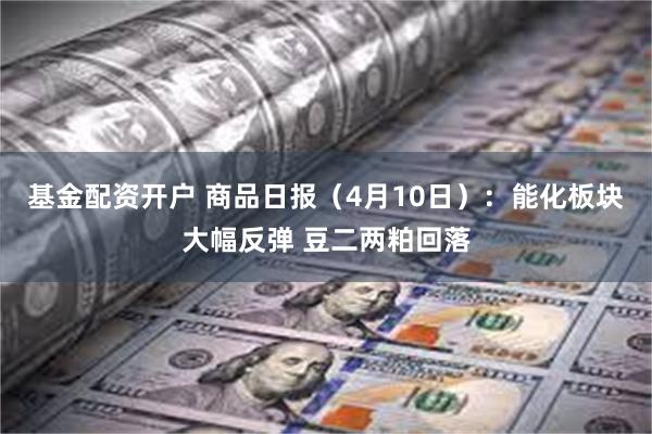 基金配资开户 商品日报（4月10日）：能化板块大幅反弹 豆二两粕回落