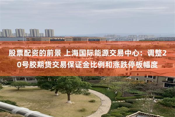 股票配资的前景 上海国际能源交易中心：调整20号胶期货交易保证金比例和涨跌停板幅度