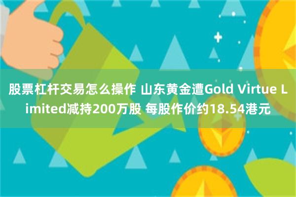 股票杠杆交易怎么操作 山东黄金遭Gold Virtue Limited减持200万股 每股作价约18.54港元
