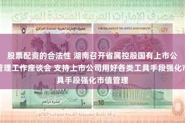 股票配资的合法性 湖南召开省属控股国有上市公司市值管理工作座谈会 支持上市公司用好各类工具手段强化市值管理
