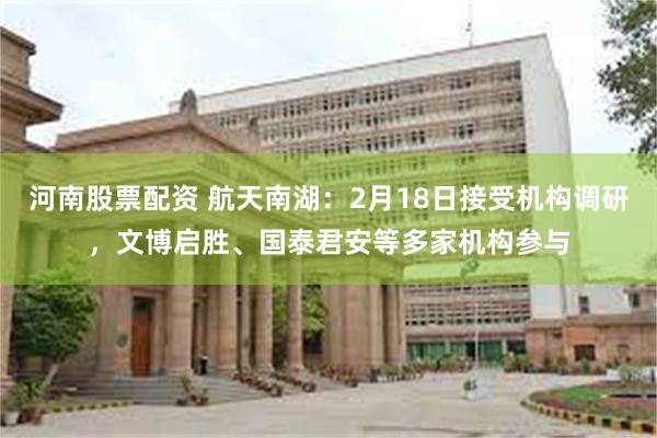 河南股票配资 航天南湖：2月18日接受机构调研，文博启胜、国泰君安等多家机构参与