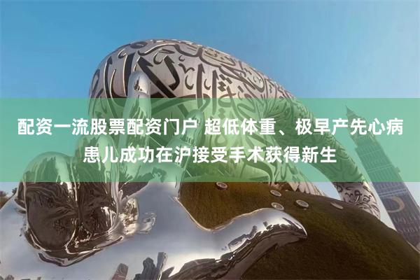 配资一流股票配资门户 超低体重、极早产先心病患儿成功在沪接受手术获得新生