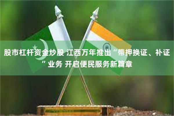 股市杠杆资金炒股 江西万年推出“带押换证、补证”业务 开启便民服务新篇章