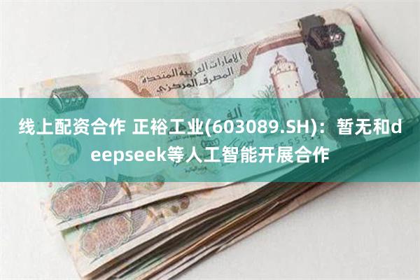 线上配资合作 正裕工业(603089.SH)：暂无和deepseek等人工智能开展合作