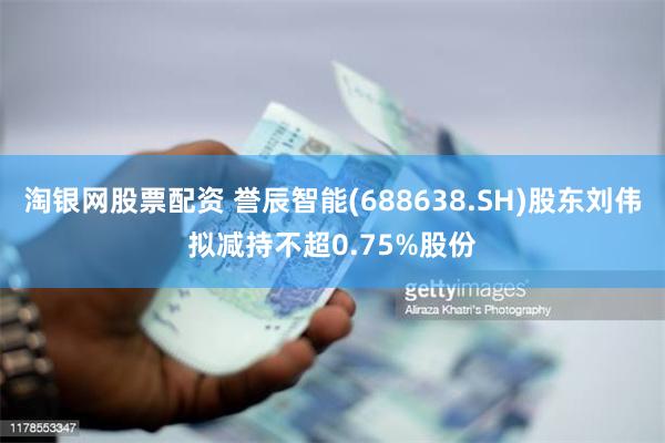 淘银网股票配资 誉辰智能(688638.SH)股东刘伟拟减持不超0.75%股份