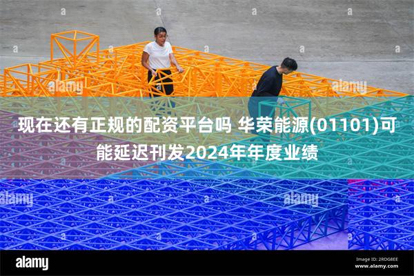 现在还有正规的配资平台吗 华荣能源(01101)可能延迟刊发2024年年度业绩