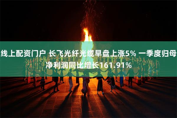 线上配资门户 长飞光纤光缆早盘上涨5% 一季度归母净利润同比增长161.91%