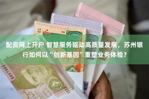 配资网上开户 智慧服务驱动高质量发展，苏州银行如何以“创新基因”重塑业务体验？