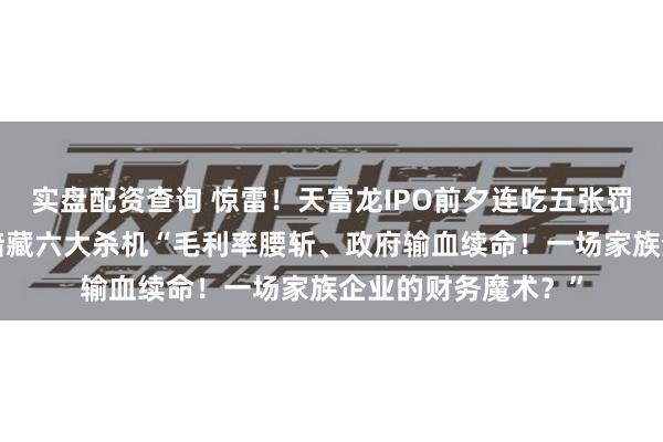 实盘配资查询 惊雷！天富龙IPO前夕连吃五张罚单，“家族帝国”暗藏六大杀机“毛利率腰斩、政府输血续命！一场家族企业的财务魔术？”