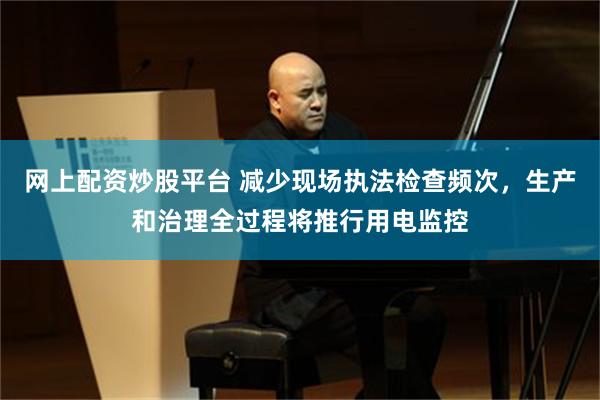 网上配资炒股平台 减少现场执法检查频次，生产和治理全过程将推行用电监控