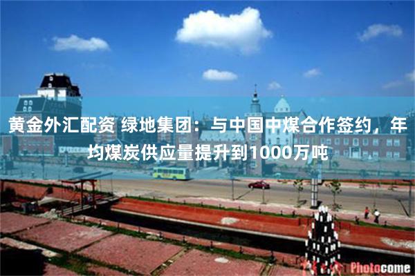 黄金外汇配资 绿地集团：与中国中煤合作签约，年均煤炭供应量提升到1000万吨