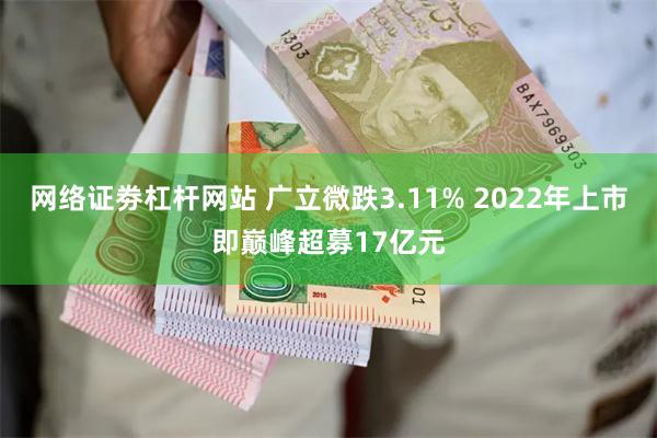 网络证劵杠杆网站 广立微跌3.11% 2022年上市即巅峰超募17亿元