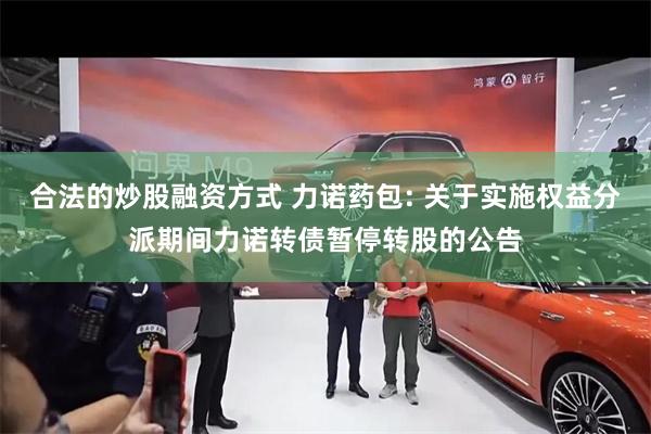 合法的炒股融资方式 力诺药包: 关于实施权益分派期间力诺转债暂停转股的公告