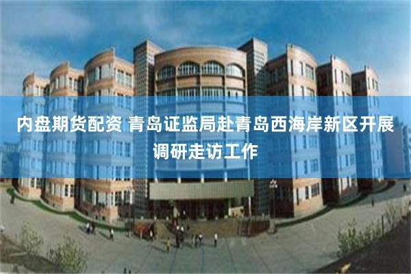 内盘期货配资 青岛证监局赴青岛西海岸新区开展调研走访工作