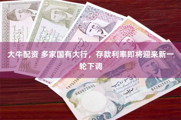 大牛配资 多家国有大行，存款利率即将迎来新一轮下调