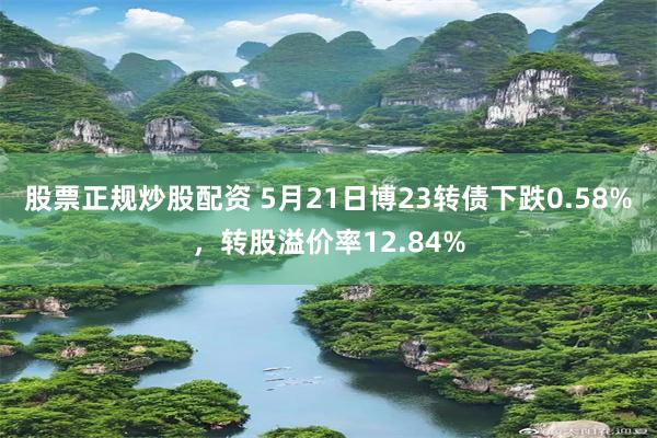 股票正规炒股配资 5月21日博23转债下跌0.58%，转股溢价率12.84%