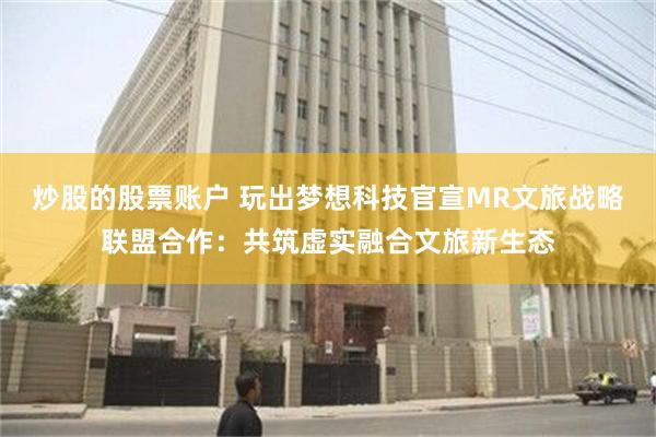 炒股的股票账户 玩出梦想科技官宣MR文旅战略联盟合作：共筑虚实融合文旅新生态