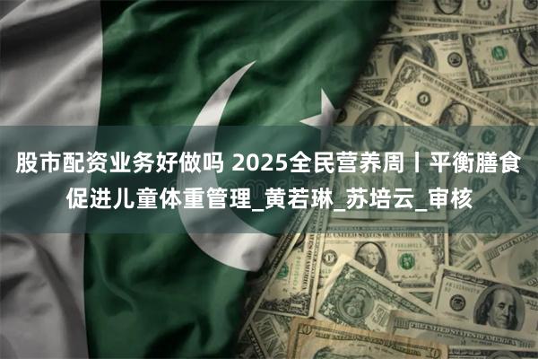 股市配资业务好做吗 2025全民营养周丨平衡膳食促进儿童体重管理_黄若琳_苏培云_审核