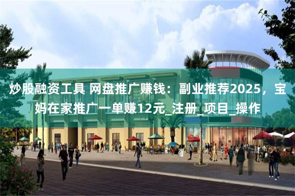 炒股融资工具 网盘推广赚钱：副业推荐2025，宝妈在家推广一单赚12元_注册_项目_操作