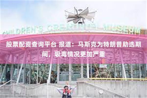 股票配资查询平台 报道：马斯克为特朗普助选期间，吸毒情况更加严重
