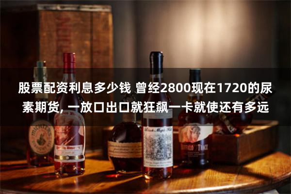 股票配资利息多少钱 曾经2800现在1720的尿素期货, 一放口出口就狂飙一卡就使还有多远
