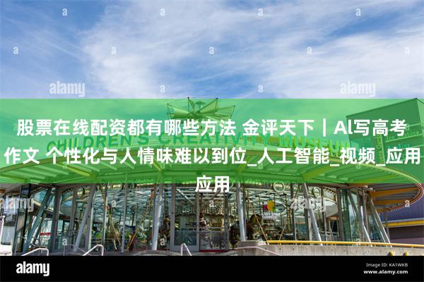 股票在线配资都有哪些方法 金评天下｜Al写高考作文 个性化与人情味难以到位_人工智能_视频_应用