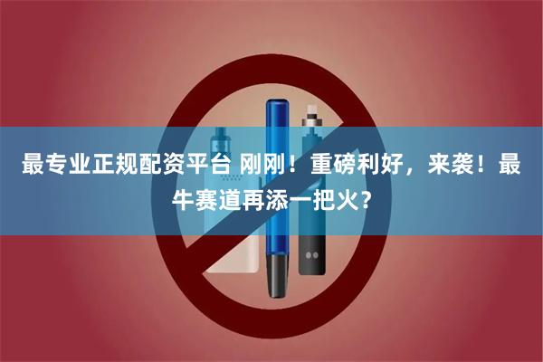最专业正规配资平台 刚刚！重磅利好，来袭！最牛赛道再添一把火？