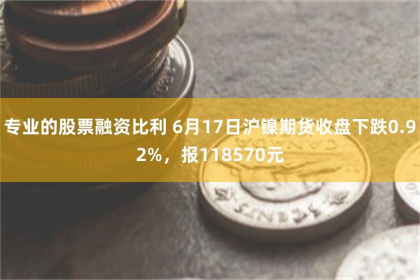 专业的股票融资比利 6月17日沪镍期货收盘下跌0.92%，报118570元
